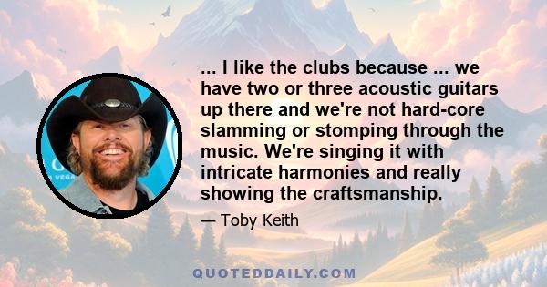 ... I like the clubs because ... we have two or three acoustic guitars up there and we're not hard-core slamming or stomping through the music. We're singing it with intricate harmonies and really showing the