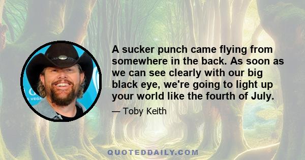 A sucker punch came flying from somewhere in the back. As soon as we can see clearly with our big black eye, we're going to light up your world like the fourth of July.