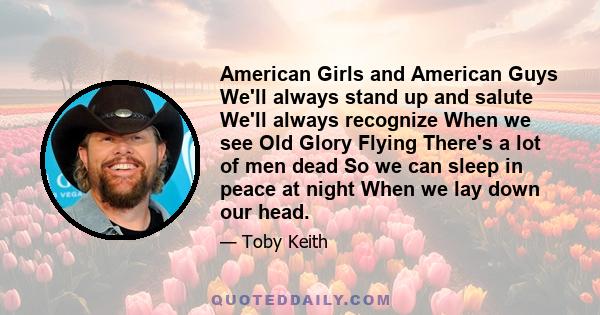 American Girls and American Guys We'll always stand up and salute We'll always recognize When we see Old Glory Flying There's a lot of men dead So we can sleep in peace at night When we lay down our head.