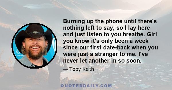 Burning up the phone until there's nothing left to say, so I lay here and just listen to you breathe. Girl you know it's only been a week since our first date-back when you were just a stranger to me. I've never let