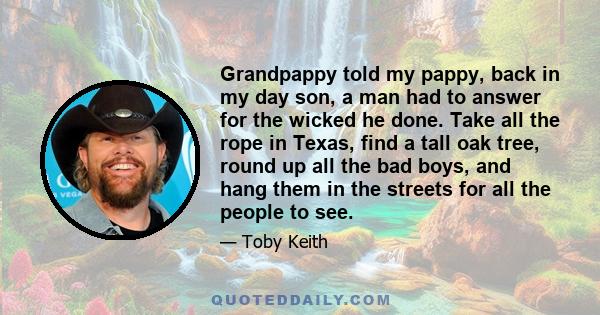 Grandpappy told my pappy, back in my day son, a man had to answer for the wicked he done. Take all the rope in Texas, find a tall oak tree, round up all the bad boys, and hang them in the streets for all the people to