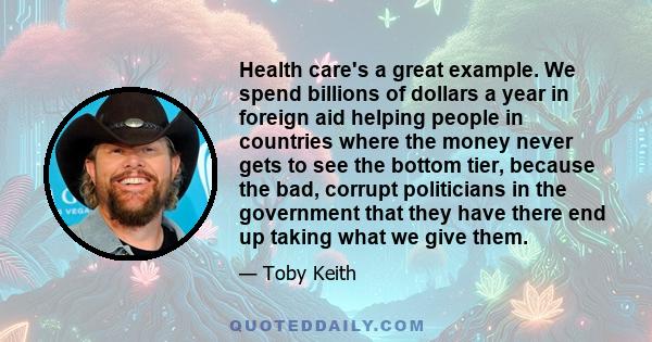 Health care's a great example. We spend billions of dollars a year in foreign aid helping people in countries where the money never gets to see the bottom tier, because the bad, corrupt politicians in the government