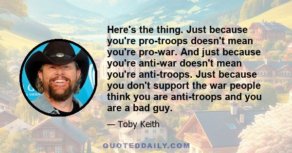 Here's the thing. Just because you're pro-troops doesn't mean you're pro-war. And just because you're anti-war doesn't mean you're anti-troops. Just because you don't support the war people think you are anti-troops and 