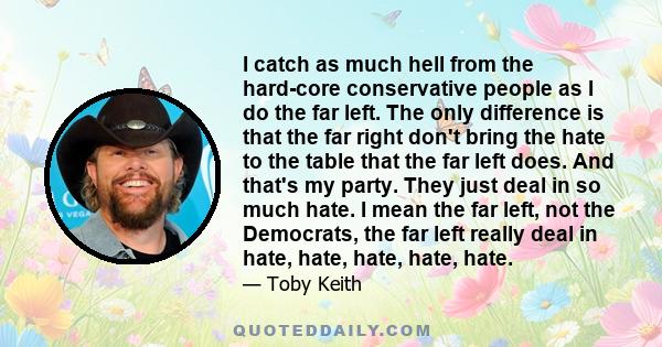 I catch as much hell from the hard-core conservative people as I do the far left. The only difference is that the far right don't bring the hate to the table that the far left does. And that's my party. They just deal