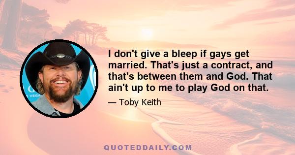 I don't give a bleep if gays get married. That's just a contract, and that's between them and God. That ain't up to me to play God on that.