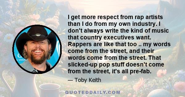 I get more respect from rap artists than I do from my own industry. I don't always write the kind of music that country executives want. Rappers are like that too .. my words come from the street, and their words come