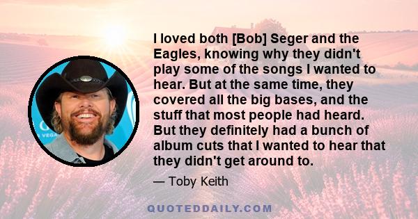 I loved both [Bob] Seger and the Eagles, knowing why they didn't play some of the songs I wanted to hear. But at the same time, they covered all the big bases, and the stuff that most people had heard. But they