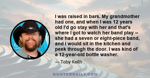 I was raised in bars. My grandmother had one, and when I was 12 years old I'd go stay with her and that's where I got to watch her band play -- she had a seven or eight-piece band, and I would sit in the kitchen and