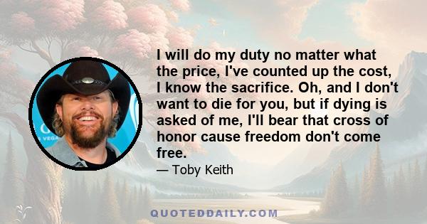 I will do my duty no matter what the price, I've counted up the cost, I know the sacrifice. Oh, and I don't want to die for you, but if dying is asked of me, I'll bear that cross of honor cause freedom don't come free.