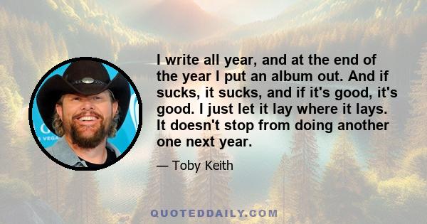 I write all year, and at the end of the year I put an album out. And if sucks, it sucks, and if it's good, it's good. I just let it lay where it lays. It doesn't stop from doing another one next year.