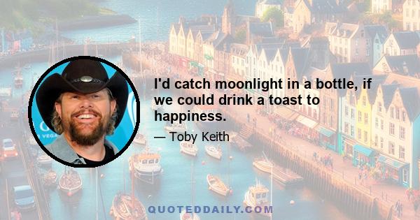 I'd catch moonlight in a bottle, if we could drink a toast to happiness.