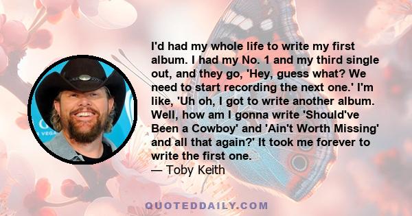 I'd had my whole life to write my first album. I had my No. 1 and my third single out, and they go, 'Hey, guess what? We need to start recording the next one.' I'm like, 'Uh oh, I got to write another album. Well, how