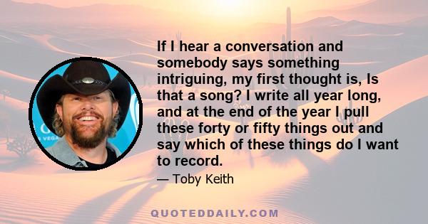 If I hear a conversation and somebody says something intriguing, my first thought is, Is that a song? I write all year long, and at the end of the year I pull these forty or fifty things out and say which of these