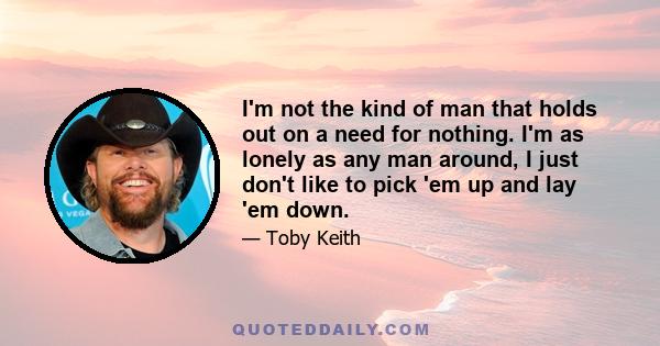 I'm not the kind of man that holds out on a need for nothing. I'm as lonely as any man around, I just don't like to pick 'em up and lay 'em down.