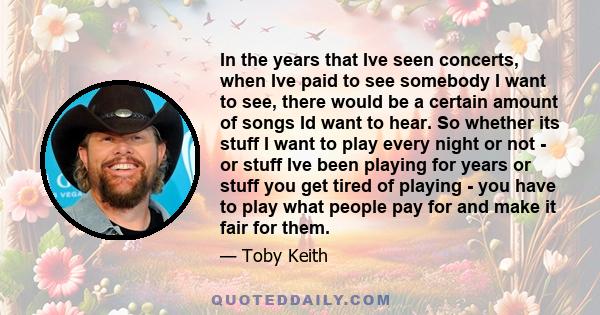 In the years that Ive seen concerts, when Ive paid to see somebody I want to see, there would be a certain amount of songs Id want to hear. So whether its stuff I want to play every night or not - or stuff Ive been