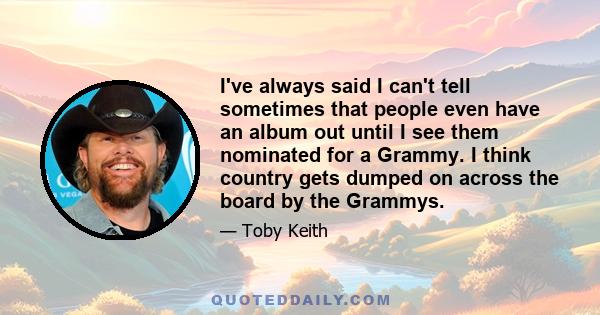 I've always said I can't tell sometimes that people even have an album out until I see them nominated for a Grammy. I think country gets dumped on across the board by the Grammys.