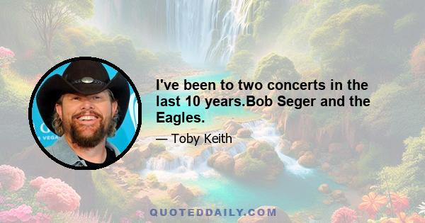 I've been to two concerts in the last 10 years.Bob Seger and the Eagles.