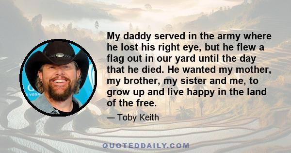 My daddy served in the army where he lost his right eye, but he flew a flag out in our yard until the day that he died. He wanted my mother, my brother, my sister and me, to grow up and live happy in the land of the