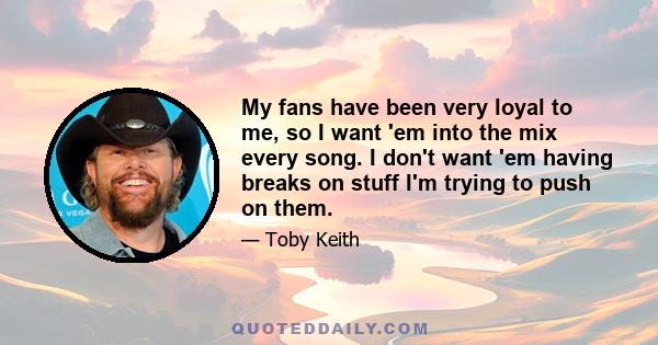 My fans have been very loyal to me, so I want 'em into the mix every song. I don't want 'em having breaks on stuff I'm trying to push on them.