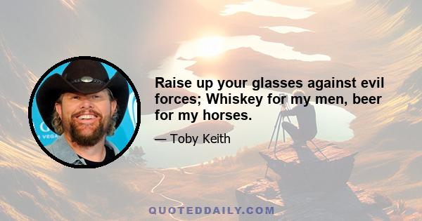 Raise up your glasses against evil forces; Whiskey for my men, beer for my horses.