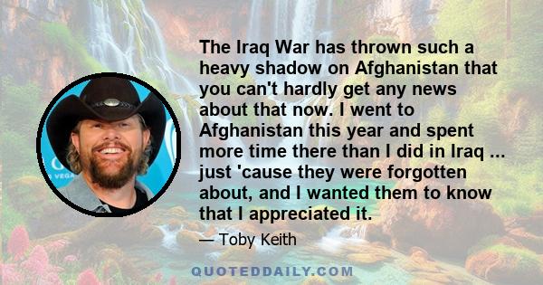 The Iraq War has thrown such a heavy shadow on Afghanistan that you can't hardly get any news about that now. I went to Afghanistan this year and spent more time there than I did in Iraq ... just 'cause they were