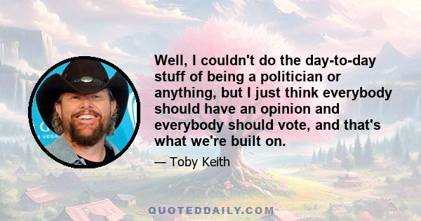 Well, I couldn't do the day-to-day stuff of being a politician or anything, but I just think everybody should have an opinion and everybody should vote, and that's what we're built on.