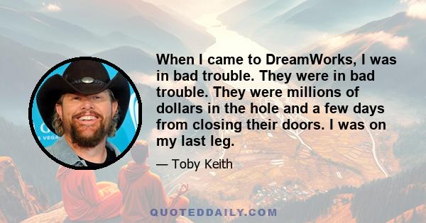 When I came to DreamWorks, I was in bad trouble. They were in bad trouble. They were millions of dollars in the hole and a few days from closing their doors. I was on my last leg.