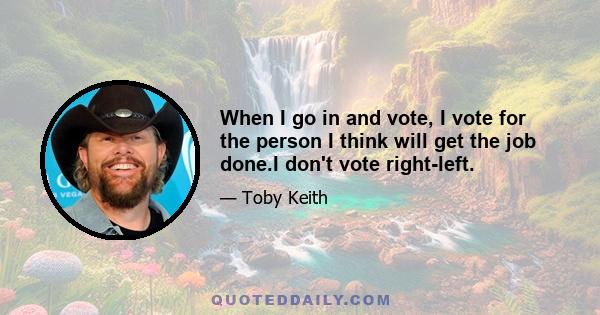 When I go in and vote, I vote for the person I think will get the job done.I don't vote right-left.