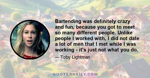 Bartending was definitely crazy and fun, because you got to meet so many different people. Unlike people I worked with, I did not date a lot of men that I met while I was working - it's just not what you do.