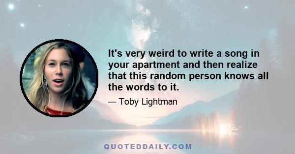 It's very weird to write a song in your apartment and then realize that this random person knows all the words to it.