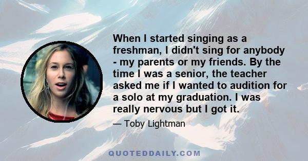 When I started singing as a freshman, I didn't sing for anybody - my parents or my friends. By the time I was a senior, the teacher asked me if I wanted to audition for a solo at my graduation. I was really nervous but