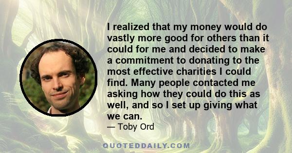 I realized that my money would do vastly more good for others than it could for me and decided to make a commitment to donating to the most effective charities I could find. Many people contacted me asking how they