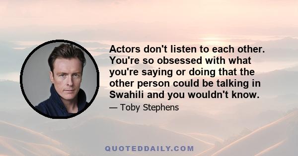 Actors don't listen to each other. You're so obsessed with what you're saying or doing that the other person could be talking in Swahili and you wouldn't know.