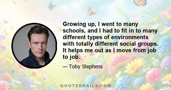 Growing up, I went to many schools, and I had to fit in to many different types of environments with totally different social groups. It helps me out as I move from job to job.