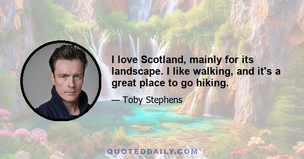 I love Scotland, mainly for its landscape. I like walking, and it's a great place to go hiking.