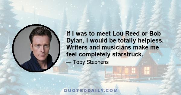 If I was to meet Lou Reed or Bob Dylan, I would be totally helpless. Writers and musicians make me feel completely starstruck.