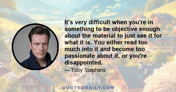 It's very difficult when you're in something to be objective enough about the material to just see it for what it is. You either read too much into it and become too passionate about it, or you're disappointed.