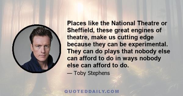 Places like the National Theatre or Sheffield, these great engines of theatre, make us cutting edge because they can be experimental. They can do plays that nobody else can afford to do in ways nobody else can afford to 