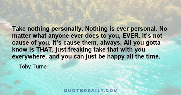 Take nothing personally. Nothing is ever personal. No matter what anyone ever does to you, EVER, it’s not cause of you. It’s cause them, always. All you gotta know is THAT, just freaking take that with you everywhere,