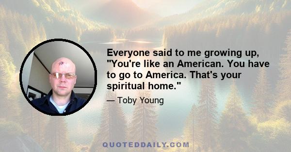 Everyone said to me growing up, You're like an American. You have to go to America. That's your spiritual home.