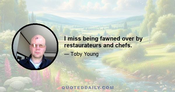 I miss being fawned over by restaurateurs and chefs.