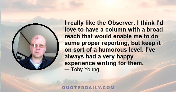 I really like the Observer. I think I'd love to have a column with a broad reach that would enable me to do some proper reporting, but keep it on sort of a humorous level. I've always had a very happy experience writing 