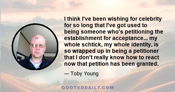 I think I've been wishing for celebrity for so long that I've got used to being someone who's petitioning the establishment for acceptance... my whole schtick, my whole identity, is so wrapped up in being a petitioner