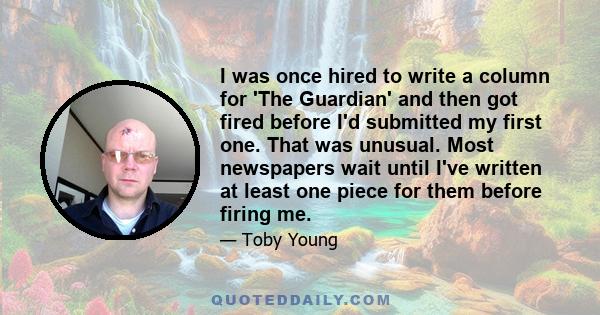 I was once hired to write a column for 'The Guardian' and then got fired before I'd submitted my first one. That was unusual. Most newspapers wait until I've written at least one piece for them before firing me.