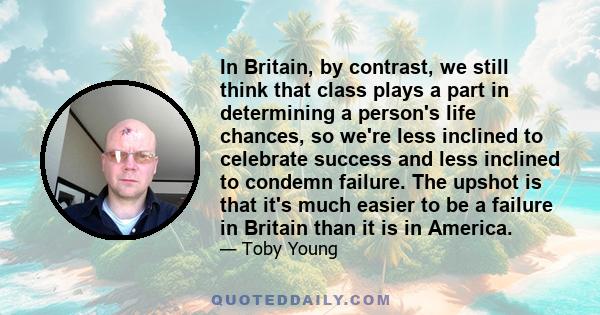 In Britain, by contrast, we still think that class plays a part in determining a person's life chances, so we're less inclined to celebrate success and less inclined to condemn failure. The upshot is that it's much