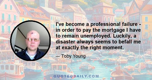 I've become a professional failure - in order to pay the mortgage I have to remain unemployed. Luckily, a disaster always seems to befall me at exactly the right moment.