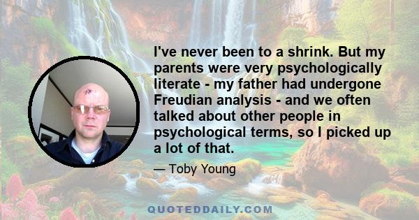 I've never been to a shrink. But my parents were very psychologically literate - my father had undergone Freudian analysis - and we often talked about other people in psychological terms, so I picked up a lot of that.