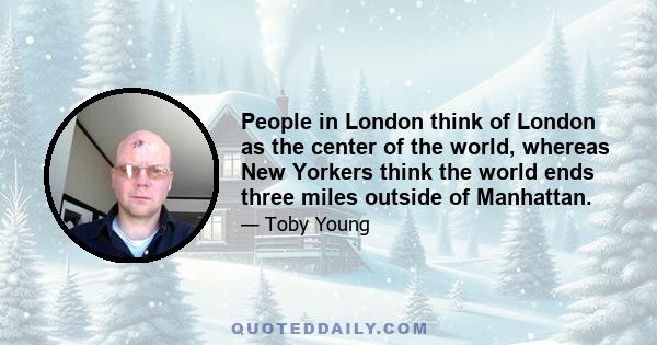 People in London think of London as the center of the world, whereas New Yorkers think the world ends three miles outside of Manhattan.