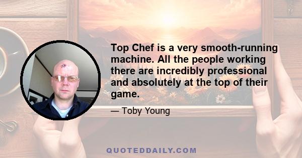 Top Chef is a very smooth-running machine. All the people working there are incredibly professional and absolutely at the top of their game.