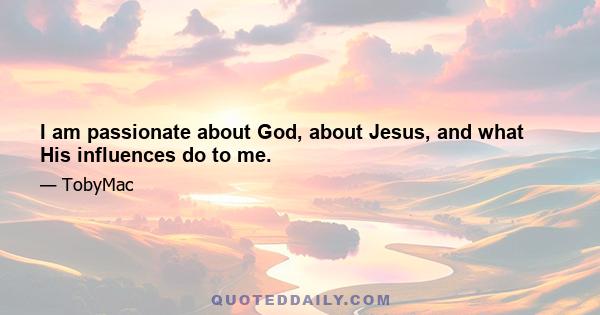 I am passionate about God, about Jesus, and what His influences do to me.